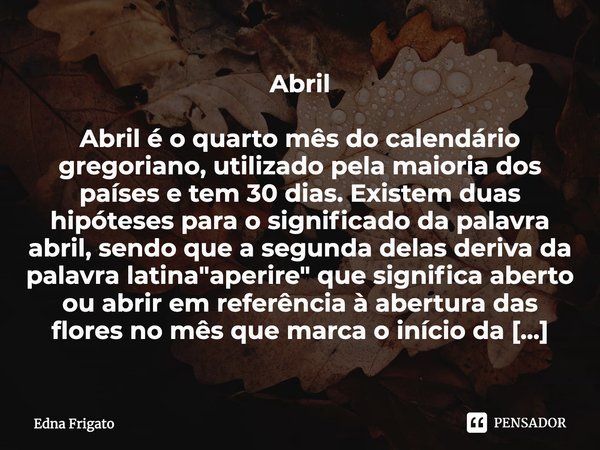 Abril Abril é o quarto mês do calendário gregoriano, utilizado pela maioria dos países e tem 30 dias. Existem duas hipóteses para o significado da palavra abril... Frase de Edna Frigato.
