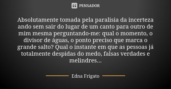 Absolutamente tomada pela paralisia da incerteza ando sem sair do lugar de um canto para outro de mim mesma perguntando-me: qual o momento, o divisor de águas, ... Frase de Edna Frigato.