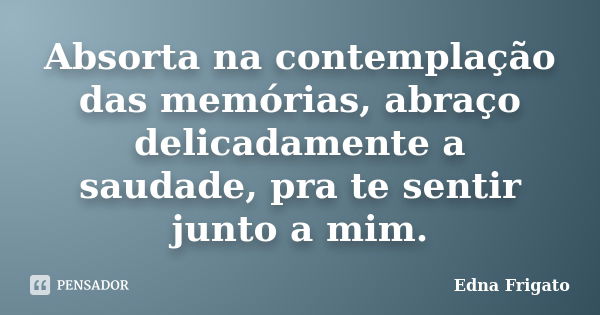 Absorta na contemplação das memórias, abraço delicadamente a saudade, pra te sentir junto a mim.... Frase de Edna Frigato.