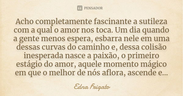 Acho completamente fascinante a sutileza com a qual o amor nos toca. Um dia quando a gente menos espera, esbarra nele em uma dessas curvas do caminho e, dessa c... Frase de Edna Frigato.