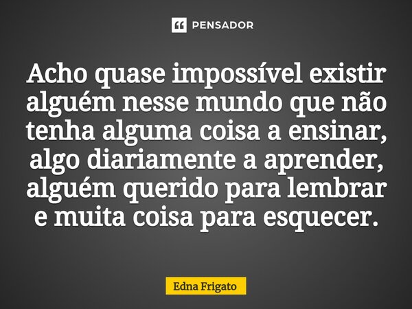 ⁠Acho quase impossível existir alguém nesse mundo que não tenha alguma coisa a ensinar, algo diariamente a aprender, alguém querido para lembrar e muita coisa p... Frase de Edna Frigato.