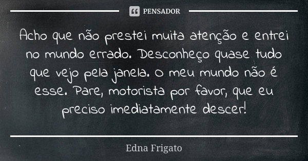 Acho que não prestei muita atenção e entrei no mundo errado. Desconheço quase tudo que vejo pela janela. O meu mundo não é esse. Pare, motorista por favor, que ... Frase de Edna Frigato.