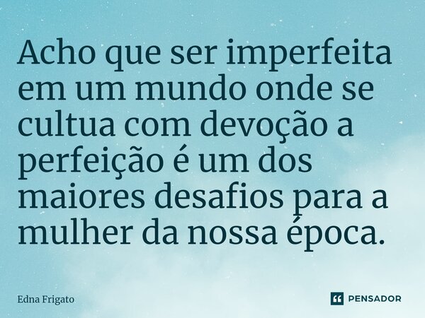 ⁠Acho que ser imperfeita em um mundo onde se cultua com devoção a perfeição é um dos maiores desafios para a mulher da nossa época.... Frase de Edna Frigato.