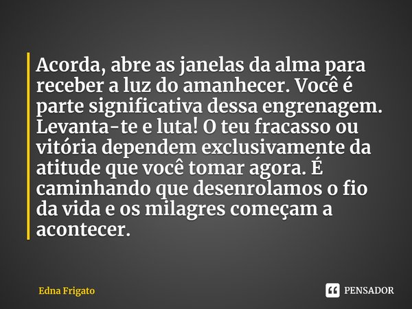 Acorda, abre as janelas da alma para receber a luz do amanhecer. Você é parte significativa dessa engrenagem. Levanta-te e luta! O teu fracasso ou vitória depe... Frase de Edna Frigato.