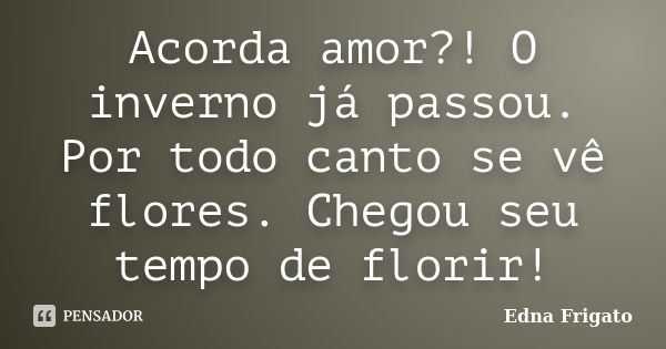 Acorda amor?! O inverno já passou. Por todo canto se vê flores. Chegou seu tempo de florir!... Frase de Edna Frigato.