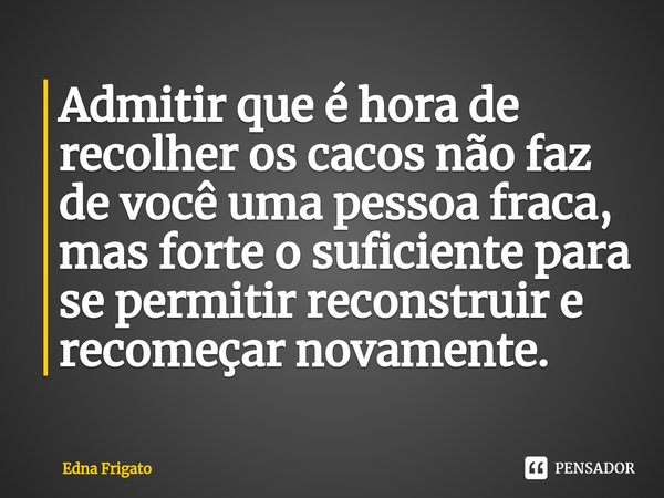 ⁠Admitir que é hora de recolher os cacos não faz de você uma pessoa fraca, mas forte o suficiente para se permitir reconstruir e recomeçar novamente.... Frase de Edna Frigato.