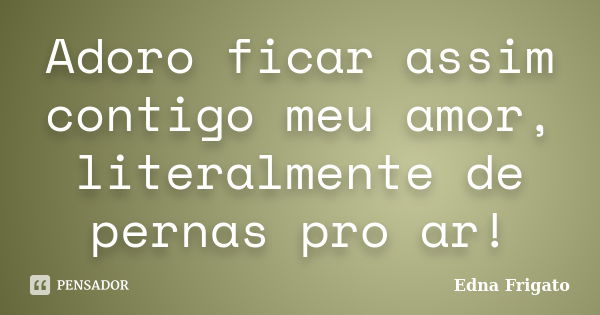 Adoro ficar assim contigo meu amor, literalmente de pernas pro ar!... Frase de Edna Frigato.