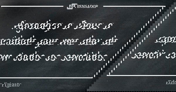 Agradeço a Deus a capacidade que me deu de sentir com todos os sentidos.... Frase de Edna Frigato.
