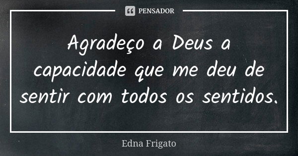 Agradeço a Deus a capacidade que me deu de sentir com todos os sentidos.... Frase de Edna Frigato.