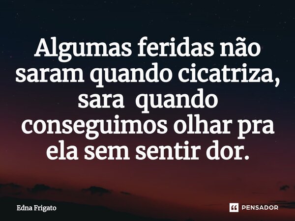 ⁠Algumas feridas não saram quando cicatriza, sara quando conseguimos olhar pra ela sem sentir dor.... Frase de Edna Frigato.