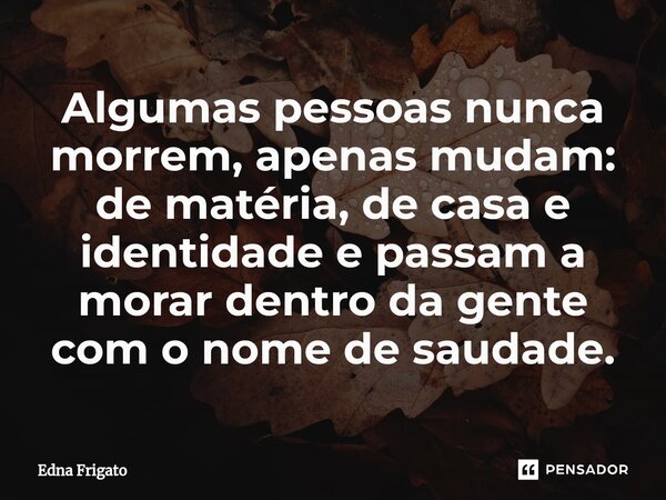⁠Algumas pessoas nunca morrem, apenas mudam: de matéria, de casa e identidade e passam a morar dentro da gente com o nome de saudade.... Frase de Edna Frigato.