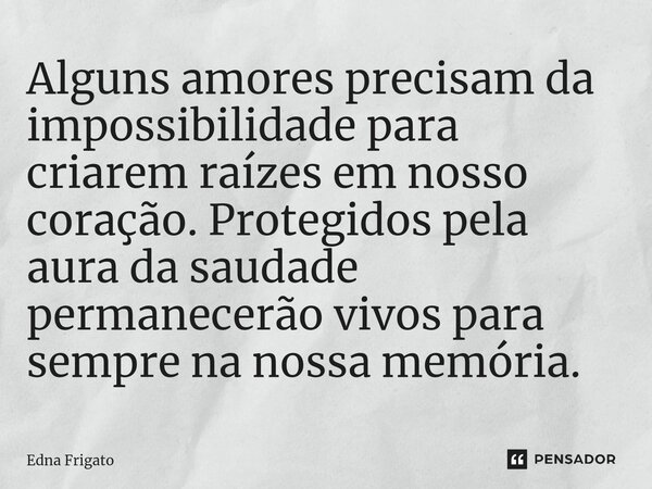 ⁠Alguns amores precisam da impossibilidade para criarem raízes em nosso coração. Protegidos pela aura da saudade permanecerão vivos para sempre na nossa memória... Frase de Edna Frigato.