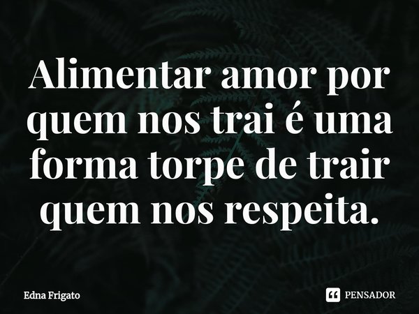 ⁠Alimentar amor por quem nos trai é uma forma torpe de trair quem nos respeita.... Frase de Edna Frigato.
