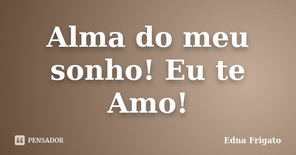 Alma do meu sonho! Eu te Amo!... Frase de Edna Frigato.