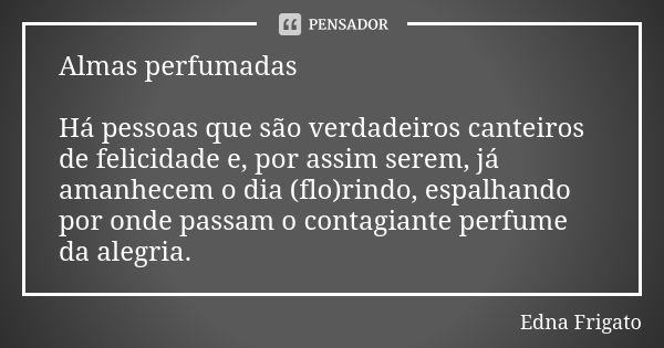 Almas perfumadas Há pessoas que são verdadeiros canteiros de felicidade e, por assim serem, já amanhecem o dia (flo)rindo, espalhando por onde passam o contagia... Frase de Edna Frigato.