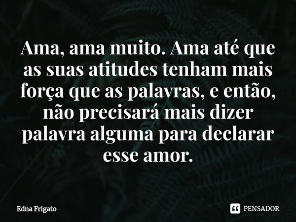 ⁠Ama, ama muito. Ama até que as suas atitudes tenham mais força que as palavras, e então, não precisará mais dizer palavra alguma para declarar esse amor.... Frase de Edna Frigato.