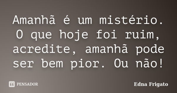 Amanhã é um mistério. O que hoje foi ruim, acredite, amanhã pode ser bem pior. Ou não!... Frase de Edna Frigato.