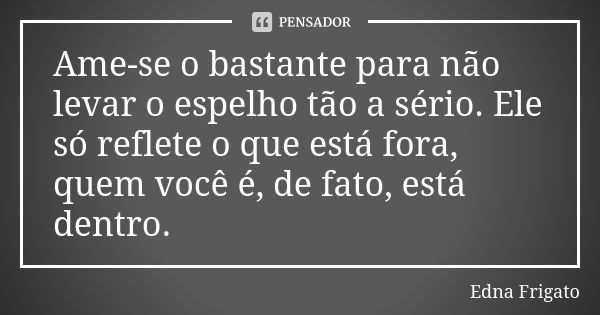 Ame-se o bastante para não levar o espelho tão a sério. Ele só reflete o que está fora, quem você é, de fato, está dentro.... Frase de Edna Frigato.