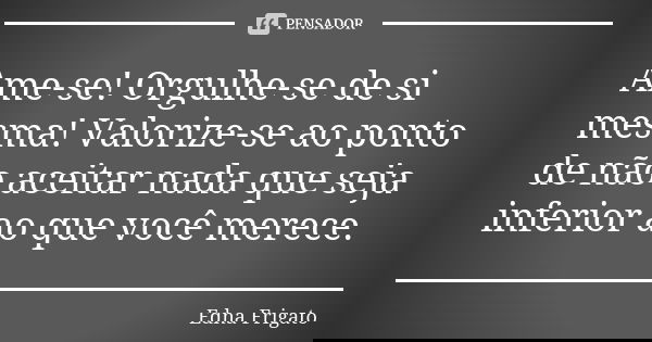 Ame-se! Orgulhe-se de si mesma! Valorize-se ao ponto de não aceitar nada que seja inferior ao que você merece.... Frase de Edna Frigato.