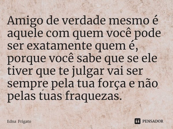 ⁠Amigo de verdade mesmo é aquele com quem você pode ser exatamente quem é, porque você sabe que se ele tiver que te julgar vai ser sempre pela tua força e não p... Frase de Edna Frigato.