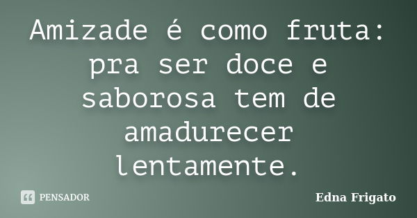 Amizade é como fruta: pra ser doce e saborosa tem de amadurecer lentamente.... Frase de Edna Frigato.