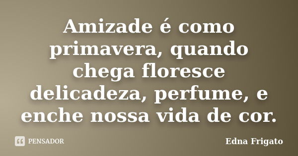 Amizade é como primavera, quando chega floresce delicadeza, perfume, e enche nossa vida de cor.... Frase de Edna Frigato.