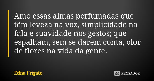 Amo essas almas perfumadas que têm leveza na voz, simplicidade na fala e suavidade nos gestos; que espalham, sem se darem conta, olor de flores na vida da gente... Frase de Edna Frigato.