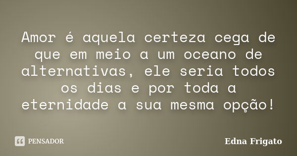 Amor é aquela certeza cega de que em meio a um oceano de alternativas, ele seria todos os dias e por toda a eternidade a sua mesma opção!... Frase de Edna Frigato.