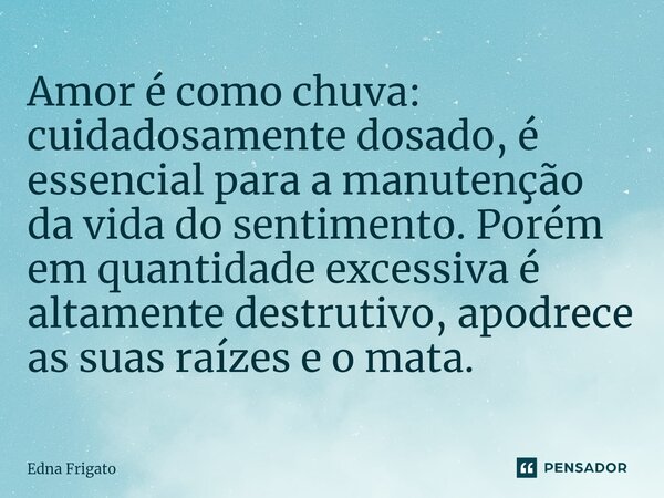 ⁠Amor é como chuva: cuidadosamente dosado, é essencial para a manutenção da vida do sentimento. Porém em quantidade excessiva é altamente destrutivo, apodrece a... Frase de Edna Frigato.