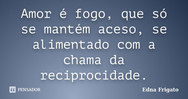 Amor é fogo, que só se mantém aceso, se alimentado com a chama da reciprocidade.... Frase de Edna Frigato.