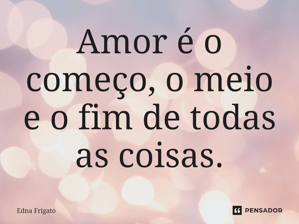 ⁠Amor é o começo, o meio e o fim de todas as coisas.... Frase de Edna Frigato.