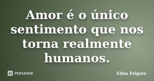 Amor é o único sentimento que nos torna realmente humanos.... Frase de Edna Frigato.