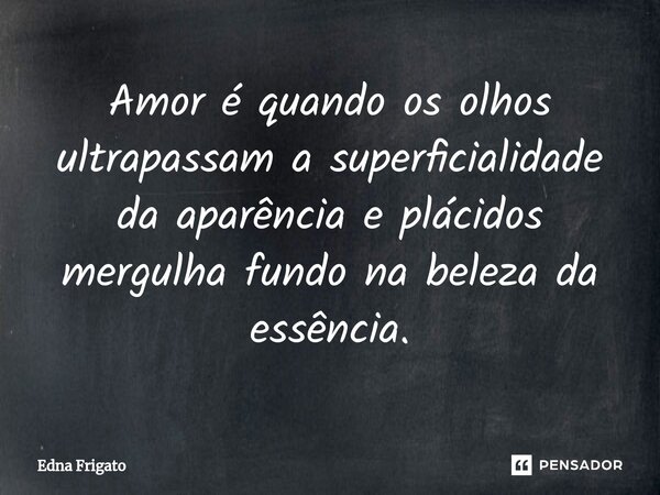⁠Amor é quando os olhos ultrapassam a superficialidade da aparência e plácidos mergulha fundo na beleza da essência.... Frase de Edna Frigato.