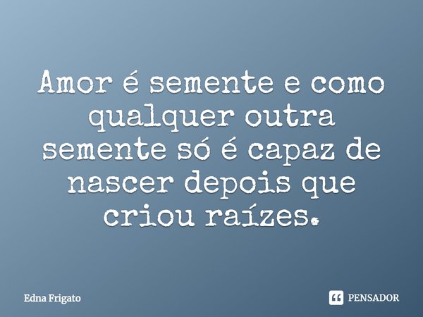 ⁠Amor é semente e como qualquer outra semente só é capaz de nascer depois que criou raízes.... Frase de Edna Frigato.