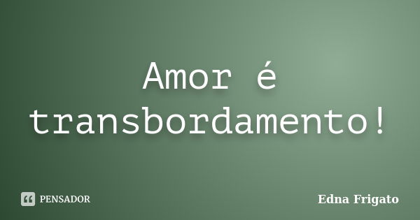 Amor é transbordamento!... Frase de Edna Frigato.