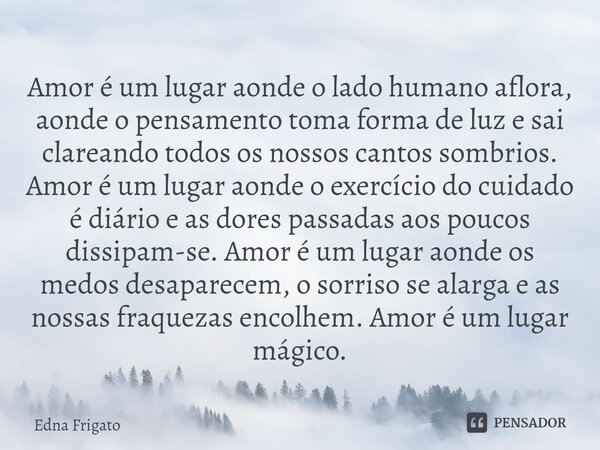 Amor é um lugar aonde o lado humano aflora, aonde o pensamento toma forma de luz e sai clareando todos os nossos cantos sombrios. Amor é um lugar aonde o exerc... Frase de Edna Frigato.
