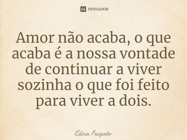 ⁠Amor não acaba, o que acaba é a nossa vontade de continuar a viver sozinha o que foi feito para viver a dois.... Frase de Edna Frigato.