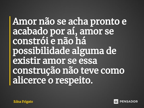 ⁠Amor não se acha pronto e acabado por aí, amor se constrói e não há possibilidade alguma de existir amor se essa construção não teve como alicerce o respeito.... Frase de Edna Frigato.