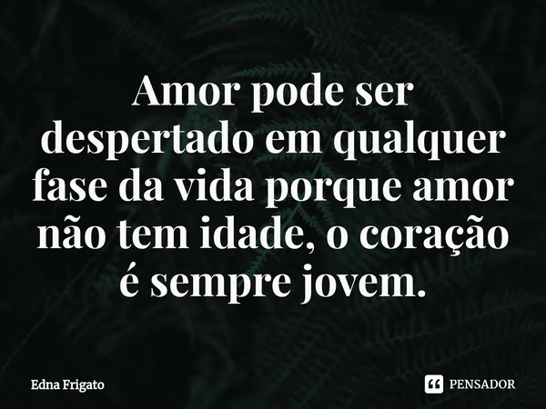 Amor ⁠pode ser despertado em qualquer fase da vida porque amor não tem idade, o coração é sempre jovem.... Frase de Edna Frigato.