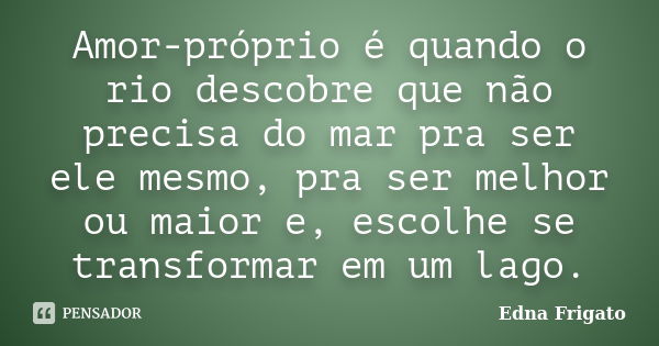 Amor-próprio é quando o rio descobre que não precisa do mar pra ser ele mesmo, pra ser melhor ou maior e, escolhe se transformar em um lago.... Frase de Edna Frigato.