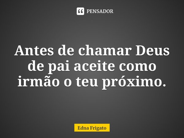⁠Antes de chamar Deus de pai aceite como irmão o teu próximo.... Frase de Edna Frigato.