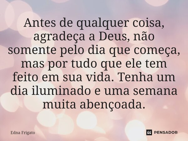 ⁠Antes de qualquer coisa, agradeça a Deus, não somente pelo dia que começa, mas por tudo que ele tem feito em sua vida. Tenha um dia iluminado e uma semana muit... Frase de Edna Frigato.
