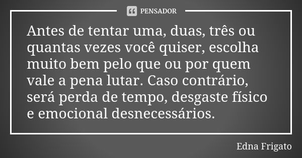 Antes de tentar uma, duas, três ou quantas vezes você quiser, escolha muito bem pelo que ou por quem vale a pena lutar. Caso contrário, será perda de tempo, des... Frase de Edna Frigato.