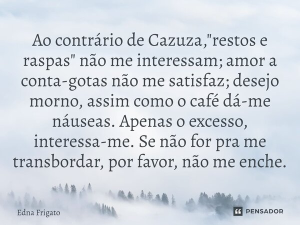 Ao contrário de Cazuza, "restos e raspas" não me interessam; amor a conta-gotas não me satisfaz; desejo morno, assim como o café dá-me náuseas. Apena... Frase de Edna Frigato.