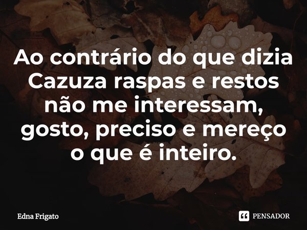 ⁠Ao contrário do que dizia Cazuza raspas e restos não me interessam, gosto, preciso e mereço o que é inteiro.... Frase de Edna Frigato.