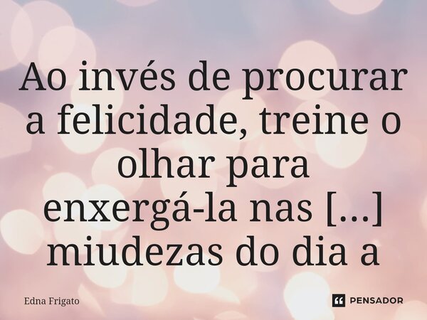 ⁠Ao invés de procurar a felicidade, treine o olhar para enxergá-la nas miudezas do dia a dia.... Frase de Edna Frigato.