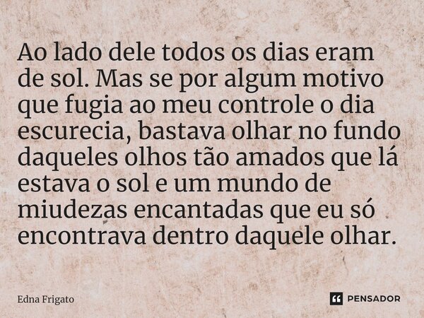 Ao lado dele todos os dias eram de sol. Mas se por algum motivo que fugia ao meu controle o dia escurecia, bastava olhar no fundo daqueles olhos tão amados que... Frase de Edna Frigato.