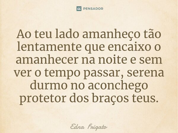 ⁠Ao teu lado amanheço tão lentamente que encaixo o amanhecer na noite e sem ver o tempo passar, serena durmo no aconchego protetor dos braços teus.... Frase de Edna Frigato.