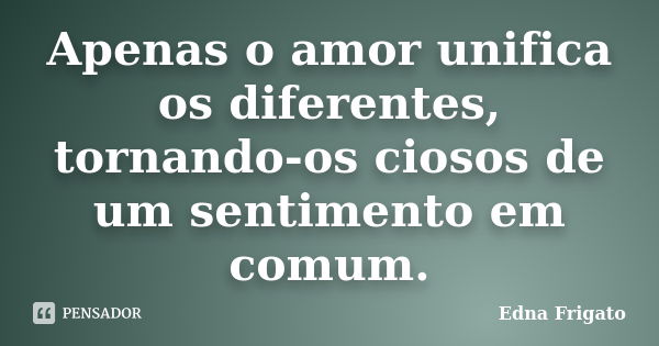 Apenas o amor unifica os diferentes, tornando-os ciosos de um sentimento em comum.... Frase de Edna Frigato.