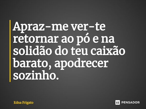 ⁠Apraz-me ver-te retornar ao pó e na solidão do teu caixão barato, apodrecer sozinho.... Frase de Edna Frigato.